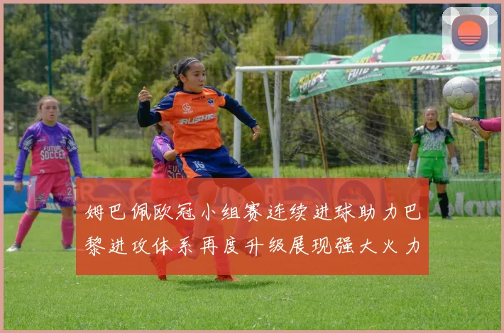 姆巴佩欧冠小组赛连续进球助力巴黎进攻体系再度升级展现强大火力